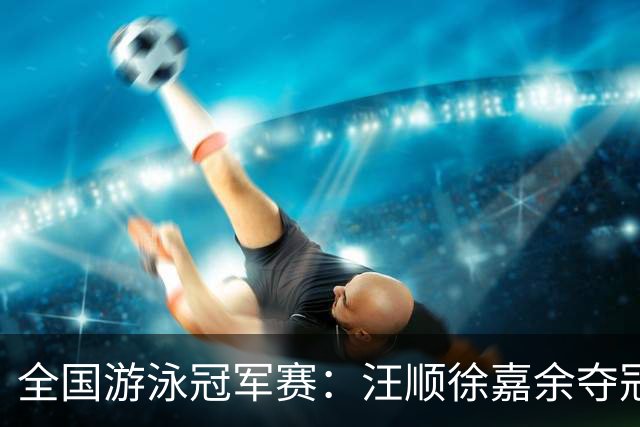 全国游泳冠军赛：汪顺徐嘉余夺冠 成绩将成亚运会选拔依据